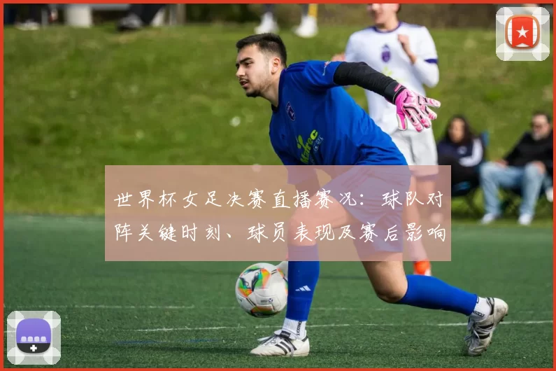世界杯女足决赛直播赛况：球队对阵关键时刻、球员表现及赛后影响解读