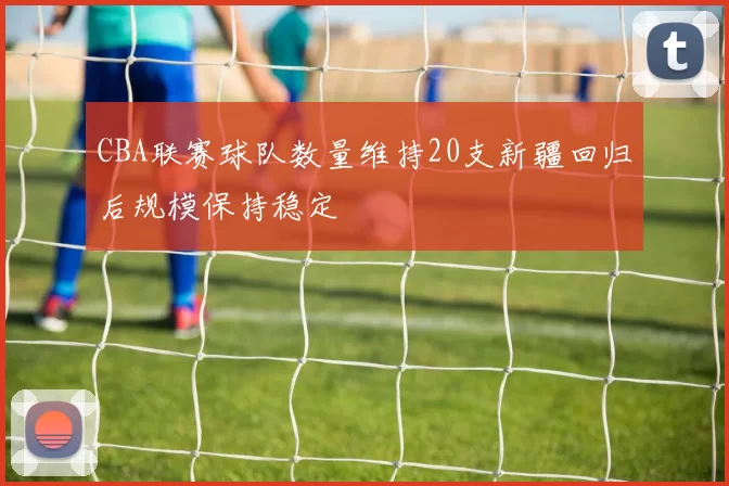 CBA联赛球队数量维持20支新疆回归后规模保持稳定
