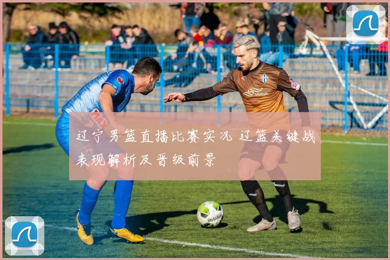辽宁男篮直播比赛实况 辽篮关键战表现解析及晋级前景