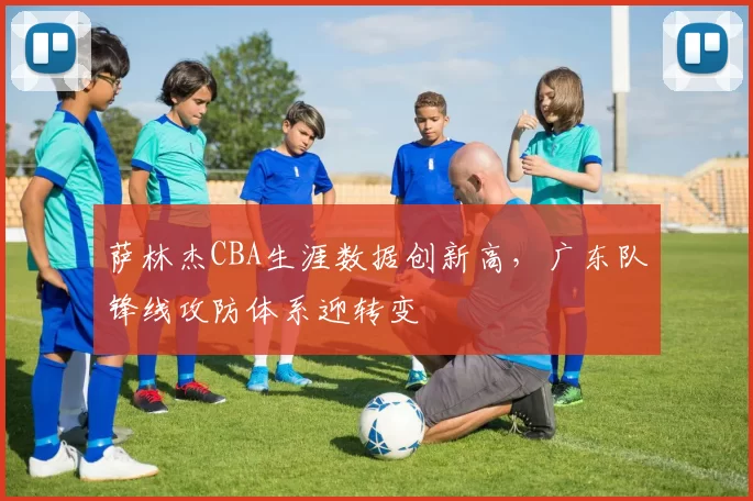 萨林杰CBA生涯数据创新高,广东队锋线攻防体系迎转变