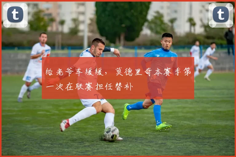 给老爷车缓缓，莫德里奇本赛季第一次在联赛担任替补