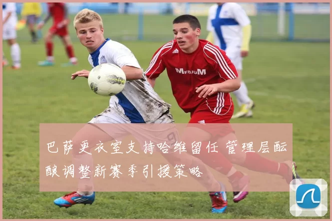 巴萨更衣室支持哈维留任 管理层酝酿调整新赛季引援策略