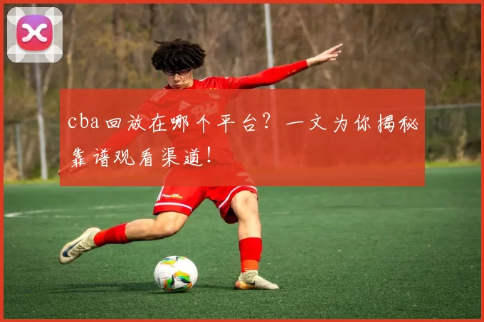 cba回放在哪个平台？一文为你揭秘靠谱观看渠道！
