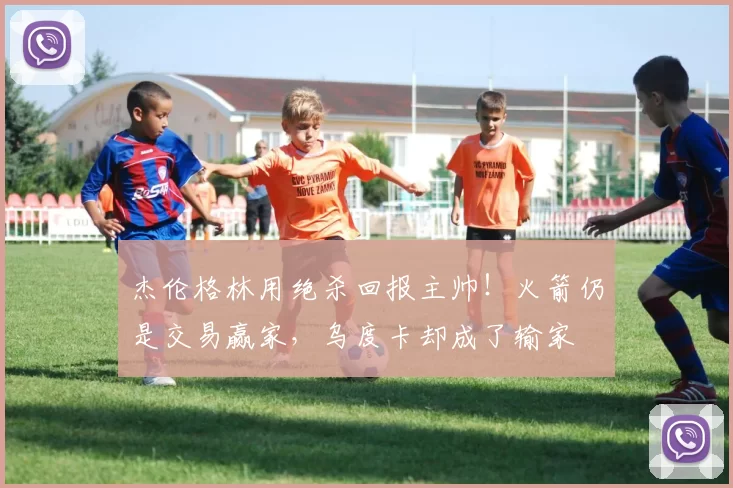 杰伦格林用绝杀回报主帅！火箭仍是交易赢家，乌度卡却成了输家