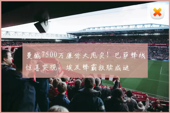 曼城7500万廉价大甩卖！巴萨锋线惊喜突现，埃及锋霸救赎成谜