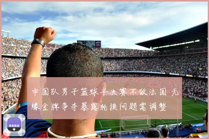 中国队男子篮球半决赛不敌法国 无缘金牌争夺暴露轮换问题需调整