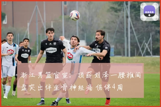 浙江男篮官宣：顶薪刘泽一腰椎间盘突出伴坐骨神经痛 伤停4周