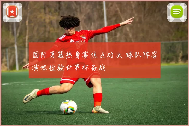 国际男篮热身赛焦点对决 球队阵容演练检验世界杯备战