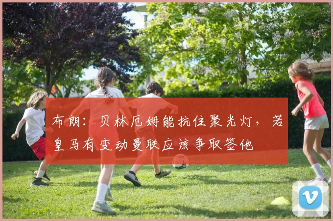 布朗:贝林厄姆能抗住聚光灯,若皇马有变动曼联应该争取签他