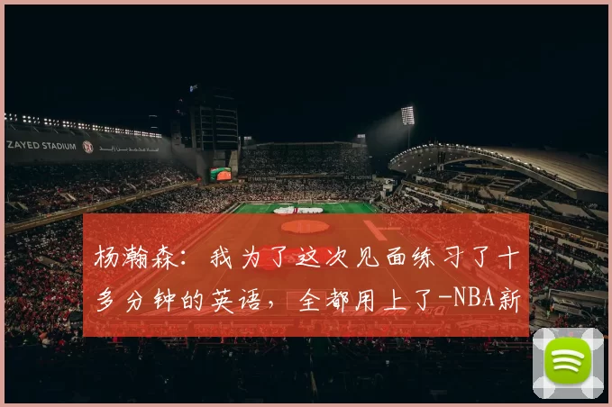 杨瀚森：我为了这次见面练习了十多分钟的英语，全都用上了-NBA新闻