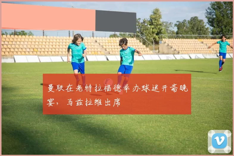 曼联在老特拉福德举办球迷开斋晚宴，马兹拉维出席