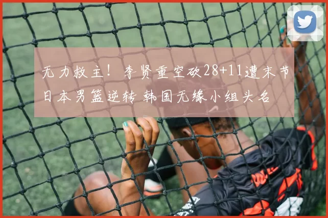 无力救主！李贤重空砍28+11遭末节日本男篮逆转 韩国无缘小组头名