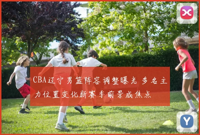 CBA辽宁男篮阵容调整曝光 多名主力位置变化新赛季前景成焦点