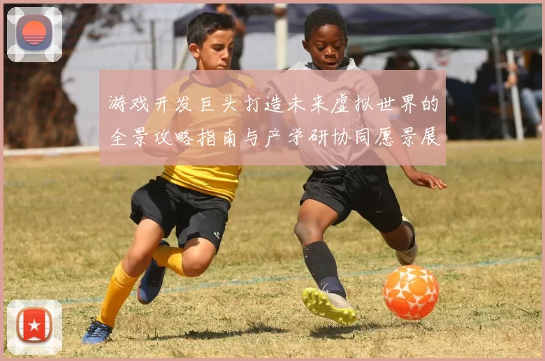 游戏开发巨头打造未来虚拟世界的全景攻略指南与产学研协同愿景展