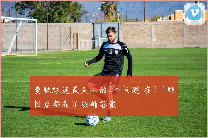 曼联球迷最关心的2个问题 在3-1维拉后都有了明确答案