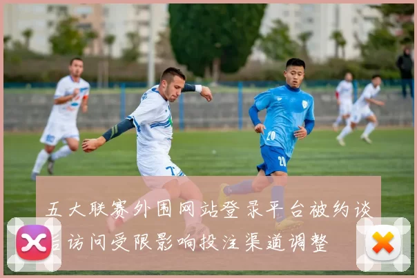 五大联赛外围网站登录平台被约谈后访问受限影响投注渠道调整