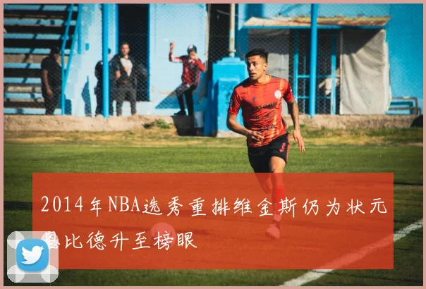 2014年NBA选秀重排维金斯仍为状元恩比德升至榜眼