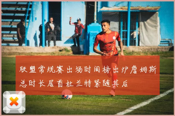 联盟常规赛出场时间榜出炉詹姆斯总时长居首杜兰特紧随其后
