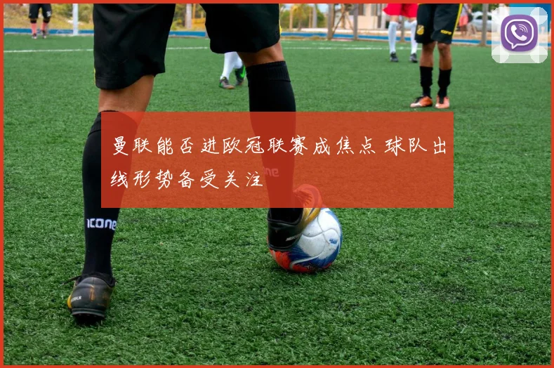 曼联能否进欧冠联赛成焦点 球队出线形势备受关注
