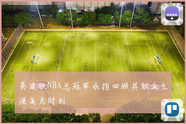 易建联NBA总冠军戒指回顾其职业生涯高光时刻