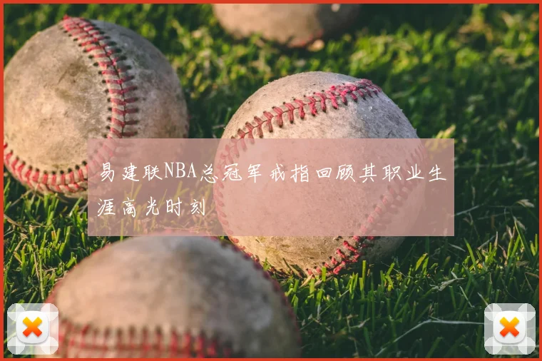 易建联NBA总冠军戒指回顾其职业生涯高光时刻